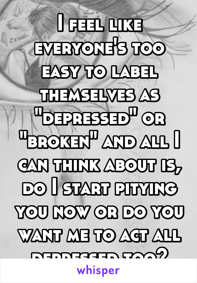 I feel like everyone's too easy to label themselves as "depressed" or "broken" and all I can think about is, do I start pitying you now or do you want me to act all depressed too?