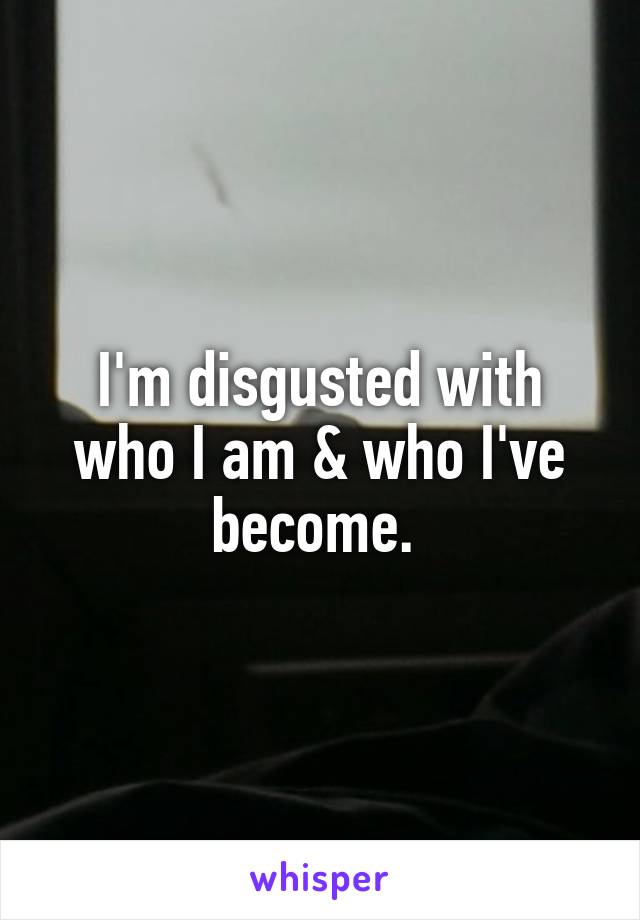 I'm disgusted with who I am & who I've become. 