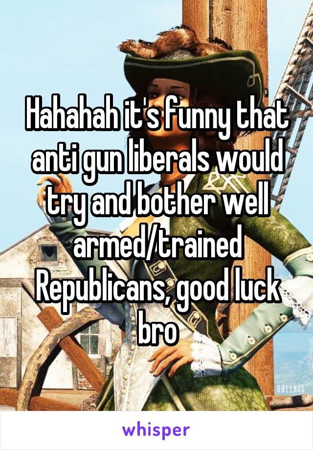 Hahahah it's funny that anti gun liberals would try and bother well armed/trained Republicans, good luck bro