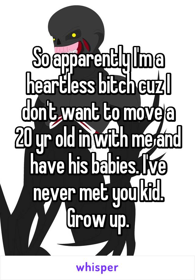 So apparently I'm a heartless bitch cuz I don't want to move a 20 yr old in with me and have his babies. I've never met you kid. Grow up.