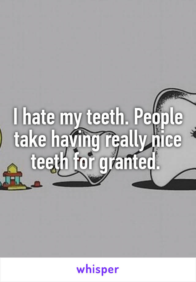 I hate my teeth. People take having really nice teeth for granted. 