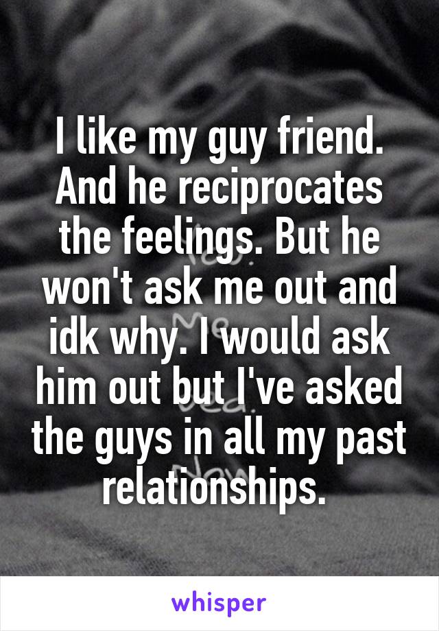 I like my guy friend. And he reciprocates the feelings. But he won't ask me out and idk why. I would ask him out but I've asked the guys in all my past relationships. 