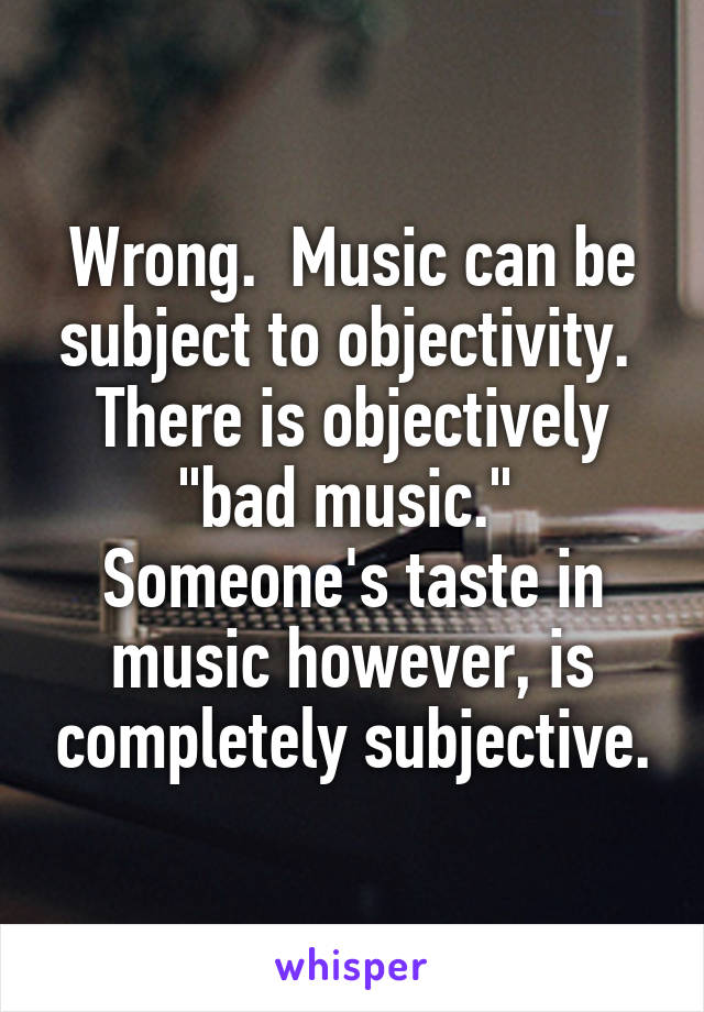 Wrong.  Music can be subject to objectivity.  There is objectively "bad music."  Someone's taste in music however, is completely subjective.