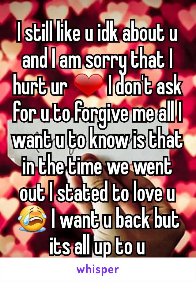 I still like u idk about u and I am sorry that I hurt ur ❤ I don't ask for u to forgive me all I want u to know is that in the time we went out I stated to love u 😭 I want u back but its all up to u