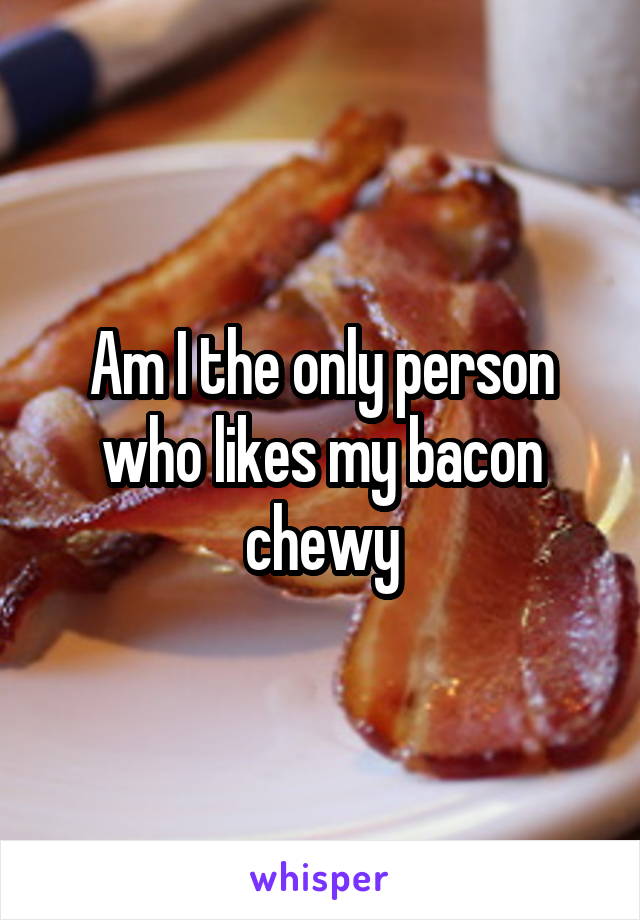 Am I the only person who likes my bacon chewy