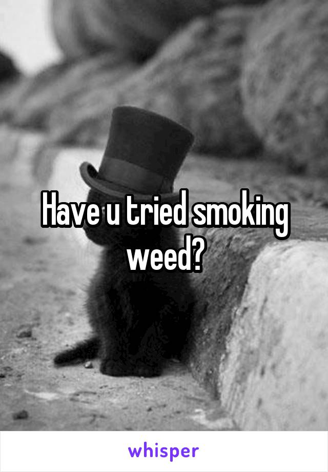 Have u tried smoking weed?