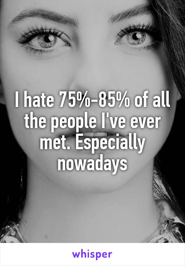 I hate 75%-85% of all the people I've ever met. Especially nowadays