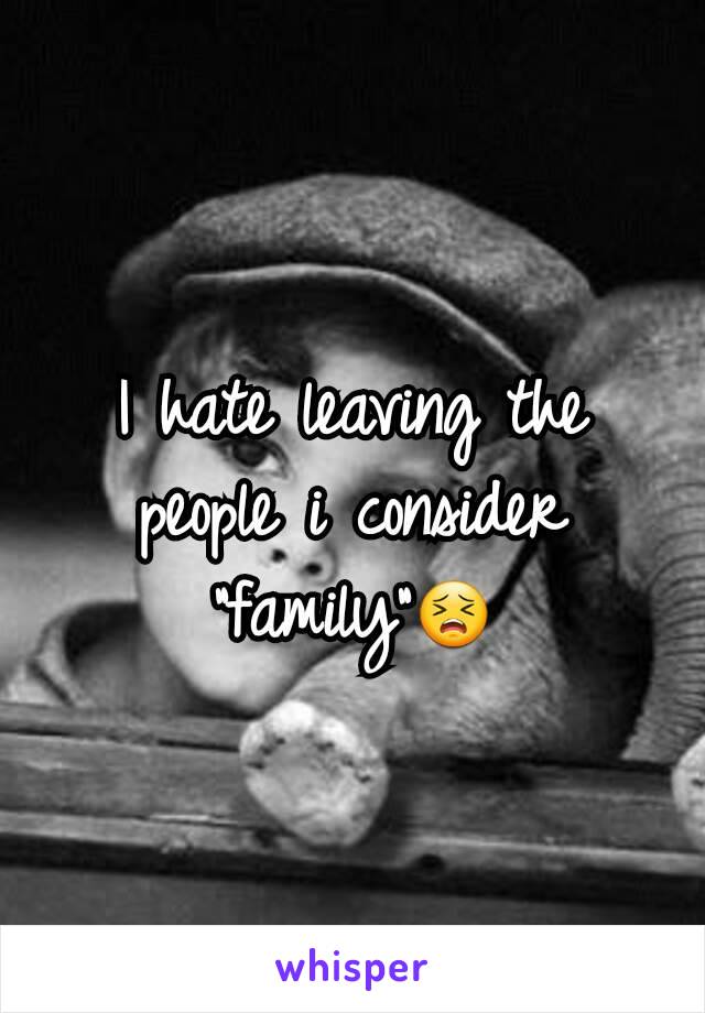 I hate leaving the people i consider "family"😣