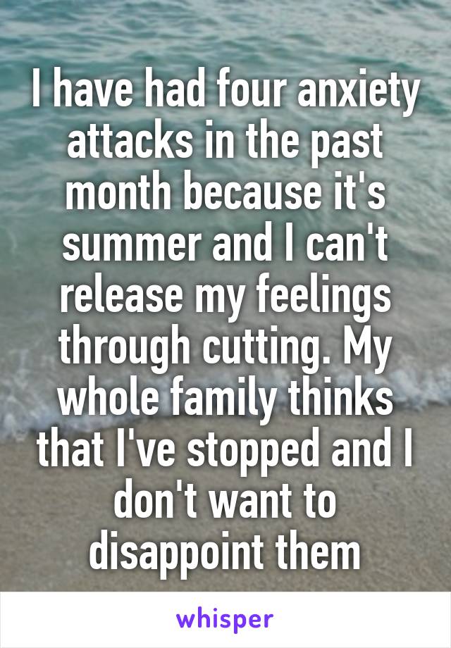 I have had four anxiety attacks in the past month because it's summer and I can't release my feelings through cutting. My whole family thinks that I've stopped and I don't want to disappoint them