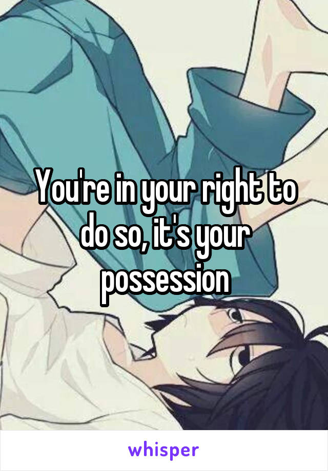 You're in your right to do so, it's your possession