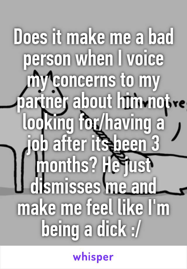 Does it make me a bad person when I voice my concerns to my partner about him not looking for/having a job after its been 3 months? He just dismisses me and make me feel like I'm being a dick :/ 