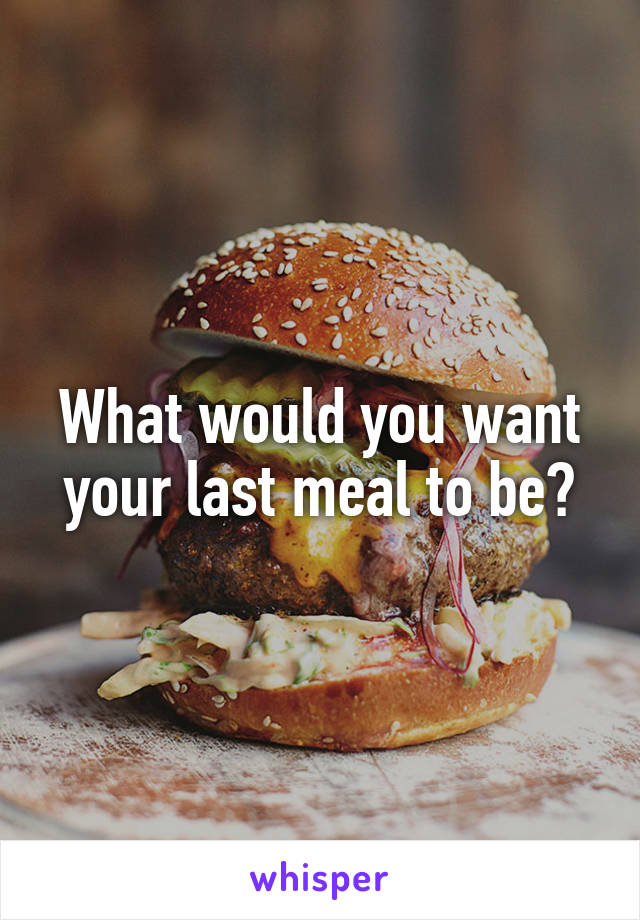 What would you want your last meal to be?