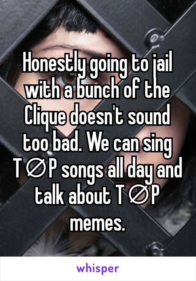 Honestly going to jail with a bunch of the Clique doesn't sound too bad. We can sing T∅P songs all day and talk about T∅P memes.