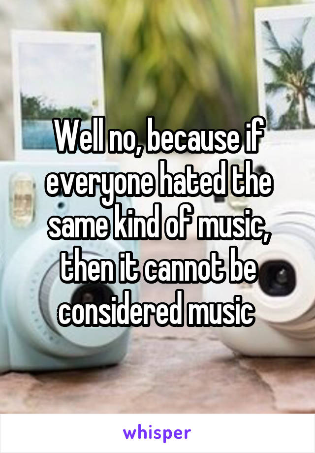 Well no, because if everyone hated the same kind of music, then it cannot be considered music 