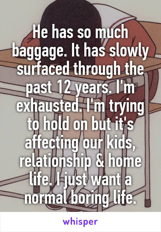 He has so much baggage. It has slowly surfaced through the past 12 years. I'm exhausted. I'm trying to hold on but it's affecting our kids, relationship & home life. I just want a normal boring life.