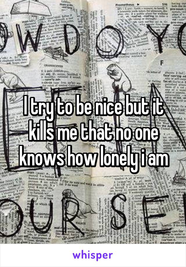 I try to be nice but it kills me that no one knows how lonely i am