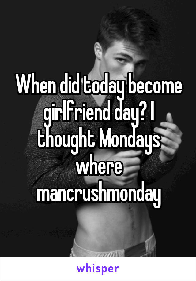 When did today become girlfriend day? I thought Mondays where mancrushmonday