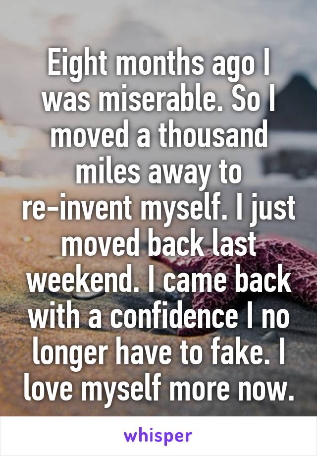 Eight months ago I was miserable. So I moved a thousand miles away to re-invent myself. I just moved back last weekend. I came back with a confidence I no longer have to fake. I love myself more now.