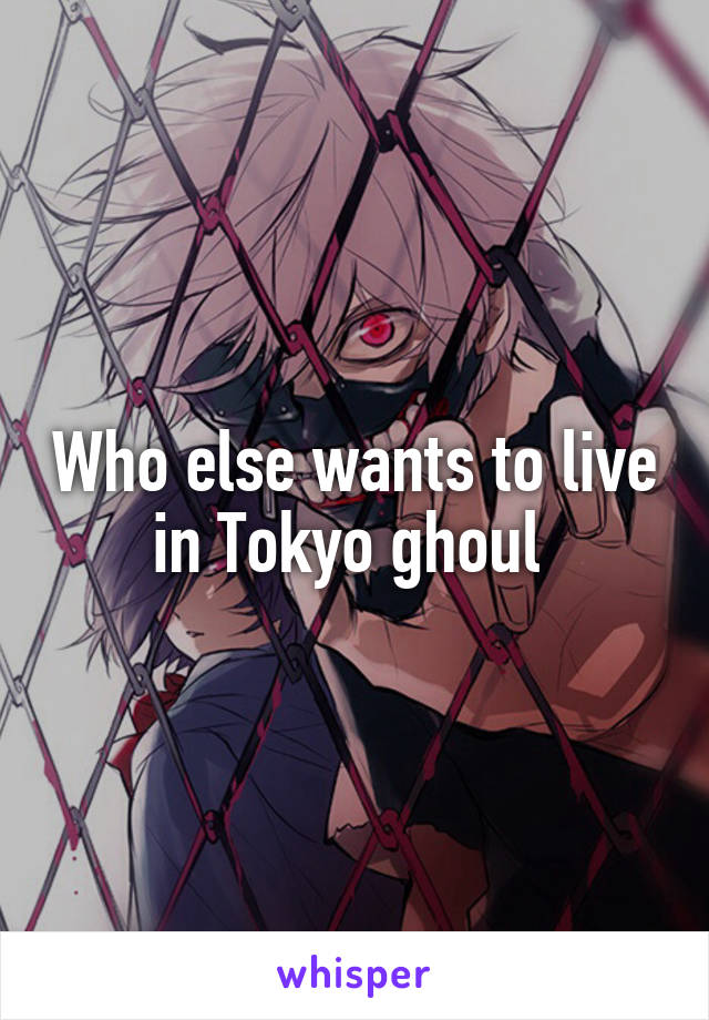 Who else wants to live in Tokyo ghoul 