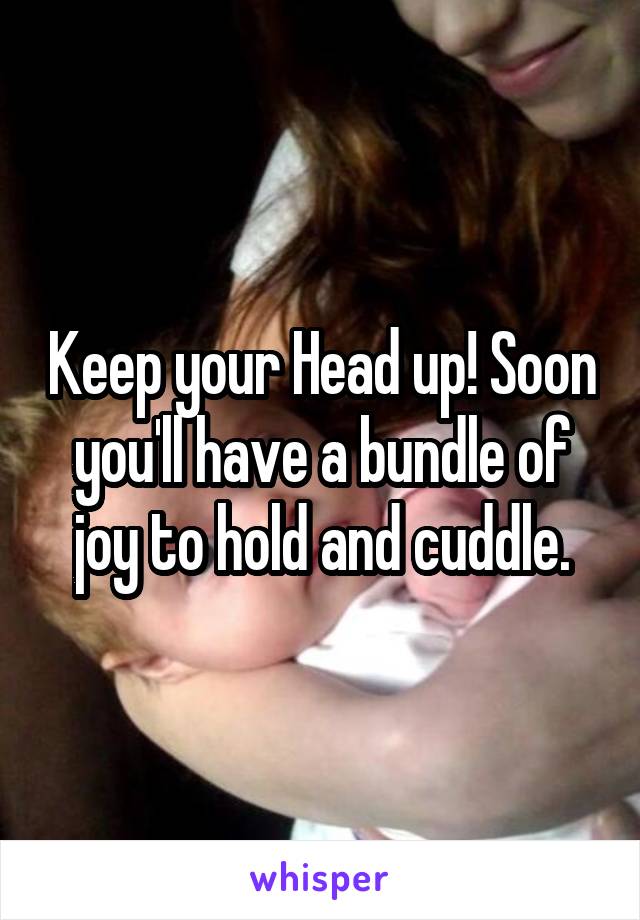 Keep your Head up! Soon you'll have a bundle of joy to hold and cuddle.