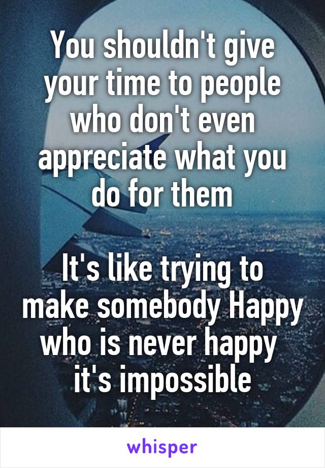 You shouldn't give your time to people who don't even appreciate what you do for them

It's like trying to make somebody Happy who is never happy 
it's impossible
