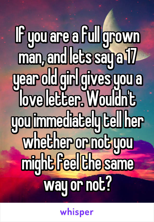 If you are a full grown man, and lets say a 17 year old girl gives you a love letter. Wouldn't you immediately tell her whether or not you might feel the same way or not?