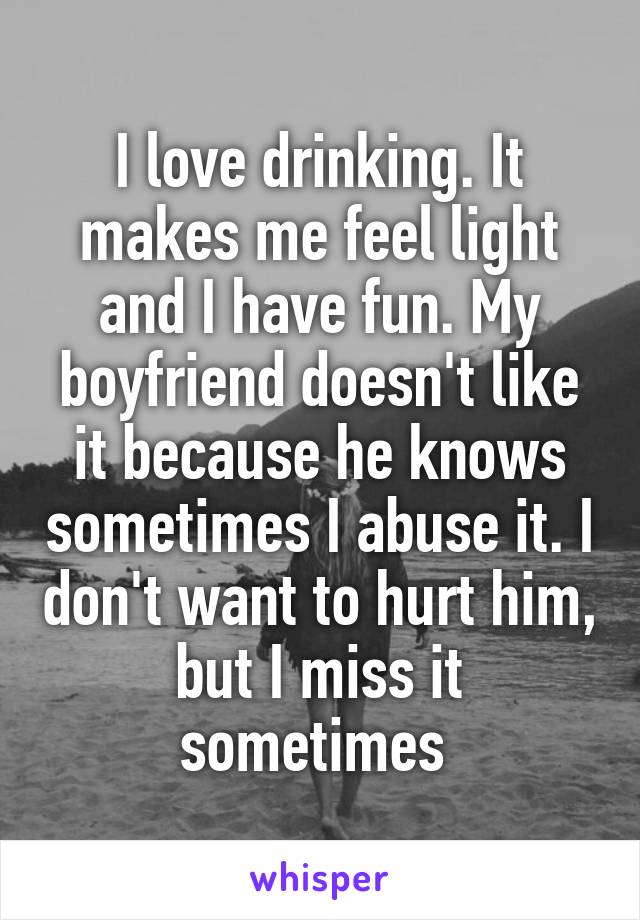 I love drinking. It makes me feel light and I have fun. My boyfriend doesn't like it because he knows sometimes I abuse it. I don't want to hurt him, but I miss it sometimes 