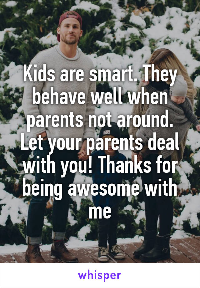 Kids are smart. They behave well when parents not around. Let your parents deal with you! Thanks for being awesome with me