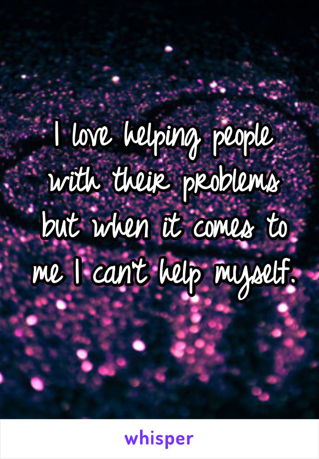 I love helping people with their problems but when it comes to me I can't help myself. 