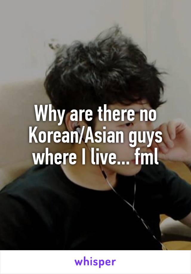 Why are there no Korean/Asian guys where I live... fml