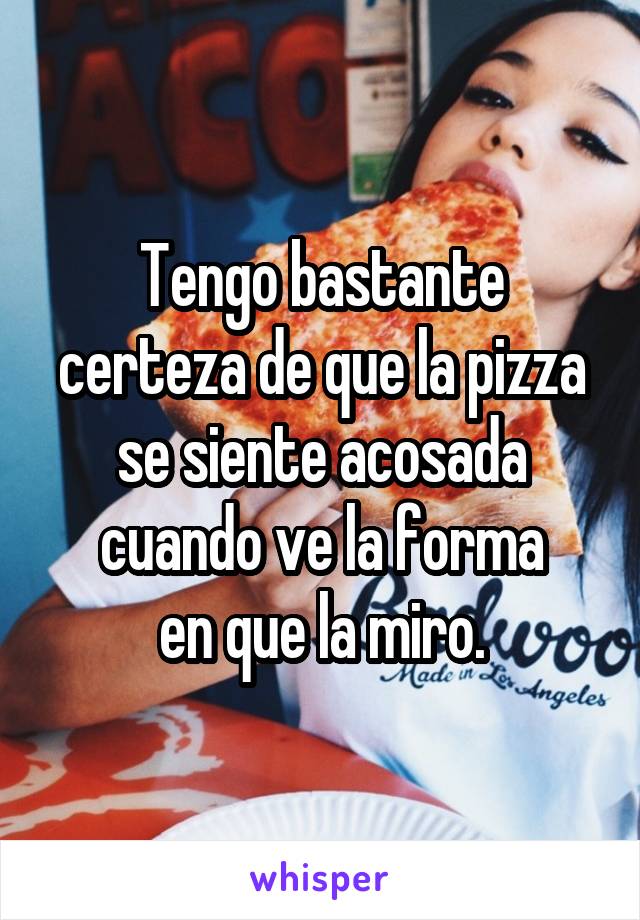 Tengo bastante certeza de que la pizza se siente acosada cuando ve la forma
en que la miro.