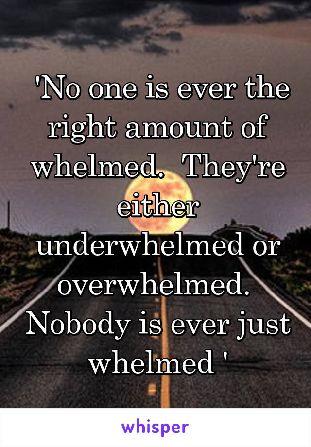  'No one is ever the right amount of whelmed.  They're either underwhelmed or overwhelmed.  Nobody is ever just whelmed '