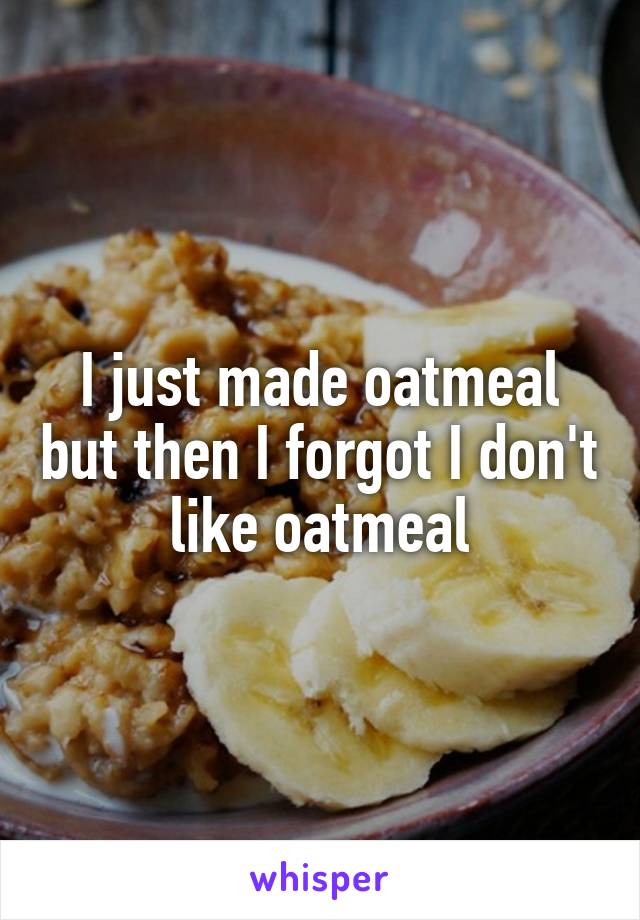 I just made oatmeal but then I forgot I don't like oatmeal