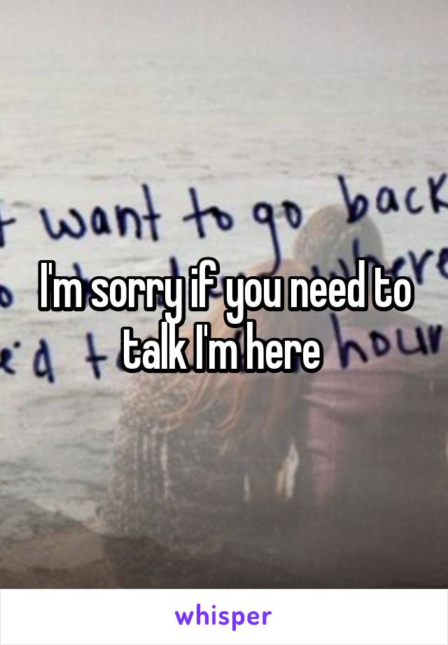 I'm sorry if you need to talk I'm here 