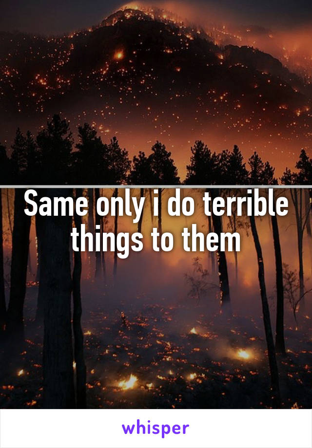 Same only i do terrible things to them