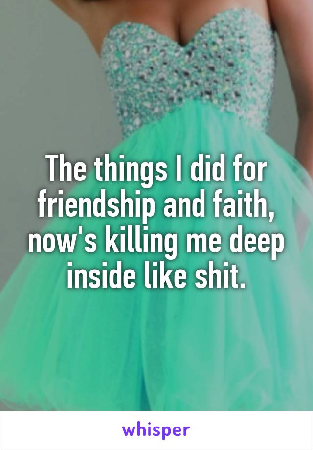 The things I did for friendship and faith, now's killing me deep inside like shit.