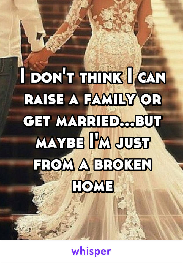 I don't think I can raise a family or get married...but maybe I'm just from a broken home