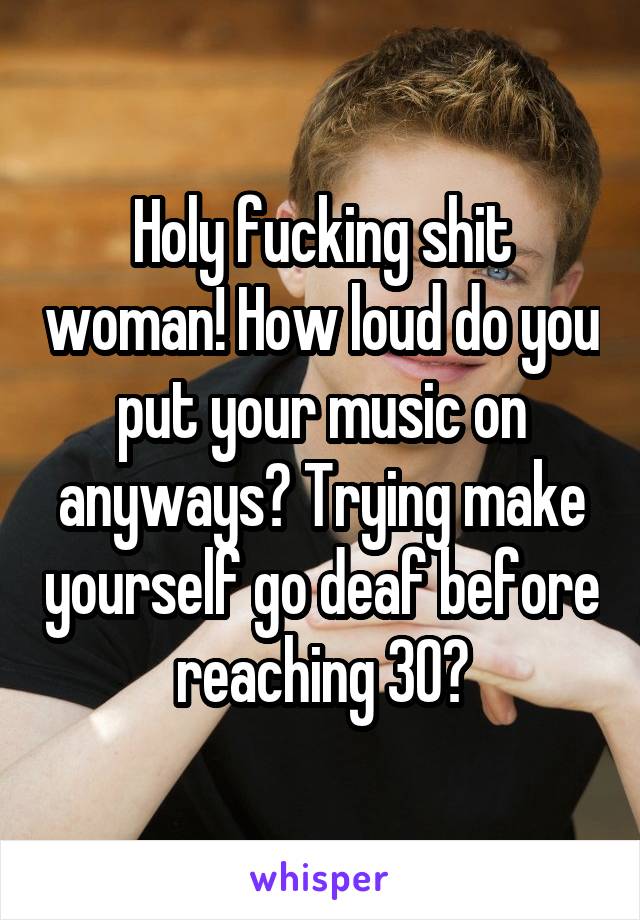 Holy fucking shit woman! How loud do you put your music on anyways? Trying make yourself go deaf before reaching 30?