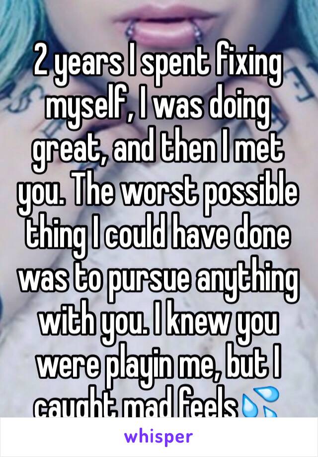 2 years I spent fixing myself, I was doing great, and then I met you. The worst possible thing I could have done was to pursue anything with you. I knew you were playin me, but I  caught mad feels💦