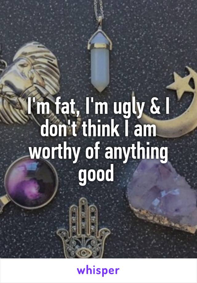 I'm fat, I'm ugly & I don't think I am worthy of anything good 