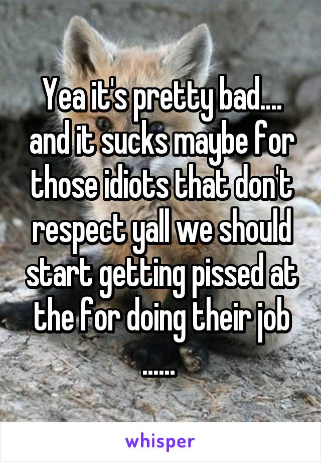 Yea it's pretty bad.... and it sucks maybe for those idiots that don't respect yall we should start getting pissed at the for doing their job ...... 