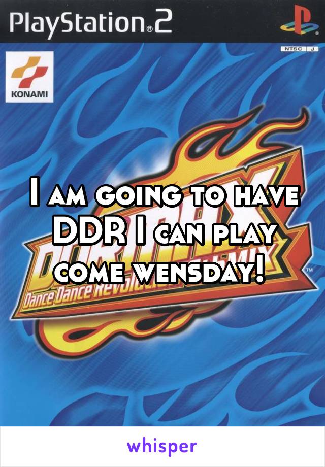 I am going to have DDR I can play come wensday! 