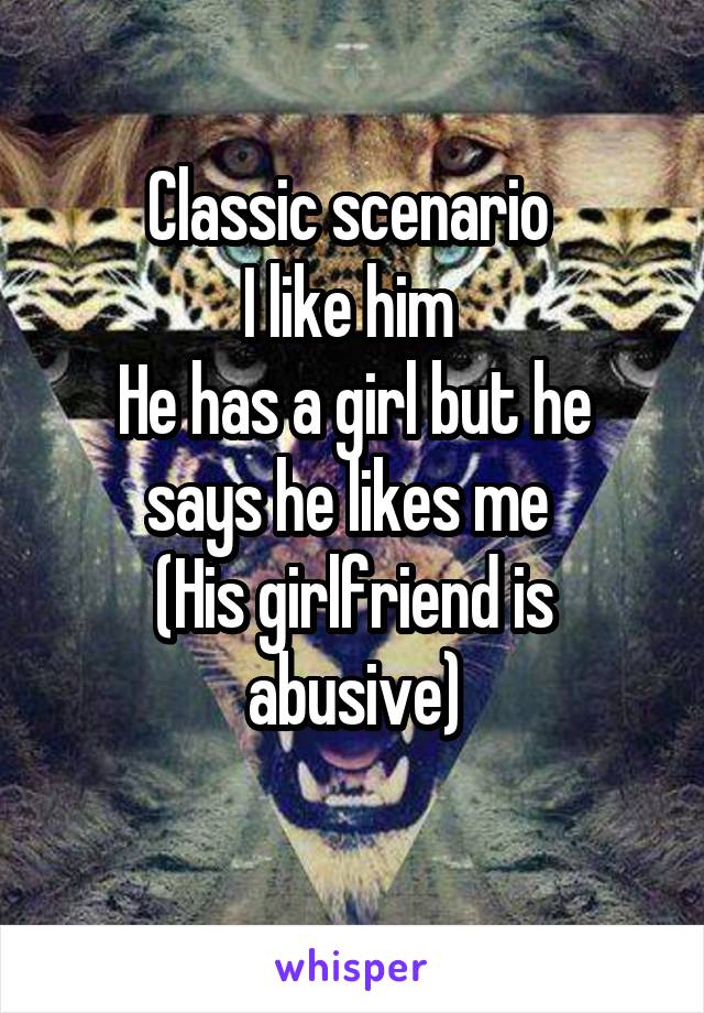 Classic scenario 
I like him 
He has a girl but he says he likes me 
(His girlfriend is abusive)
