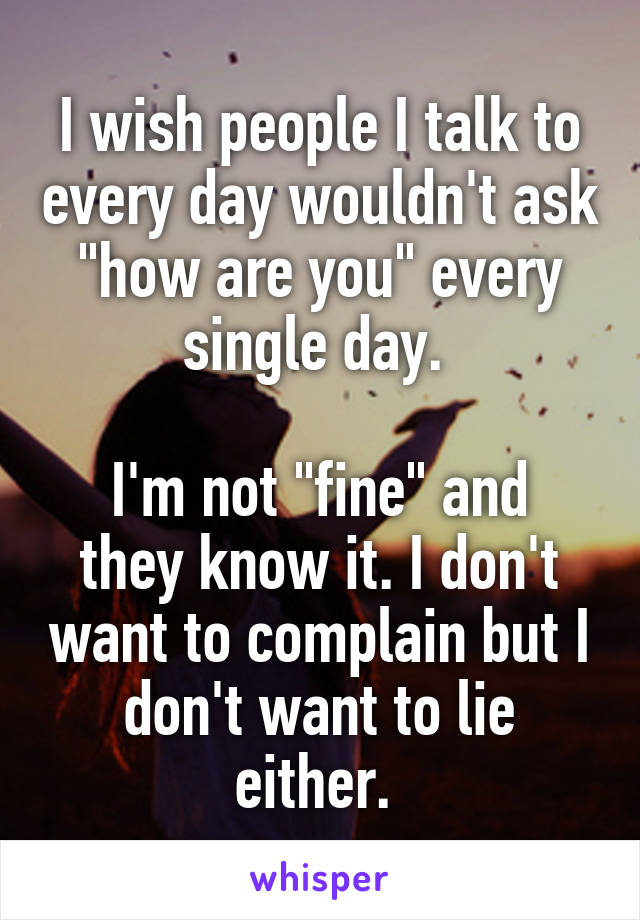 I wish people I talk to every day wouldn't ask "how are you" every single day. 

I'm not "fine" and they know it. I don't want to complain but I don't want to lie either. 