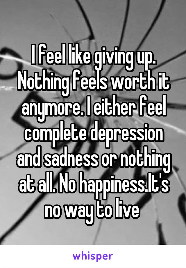 I feel like giving up. Nothing feels worth it anymore. I either feel complete depression and sadness or nothing at all. No happiness.It's no way to live 