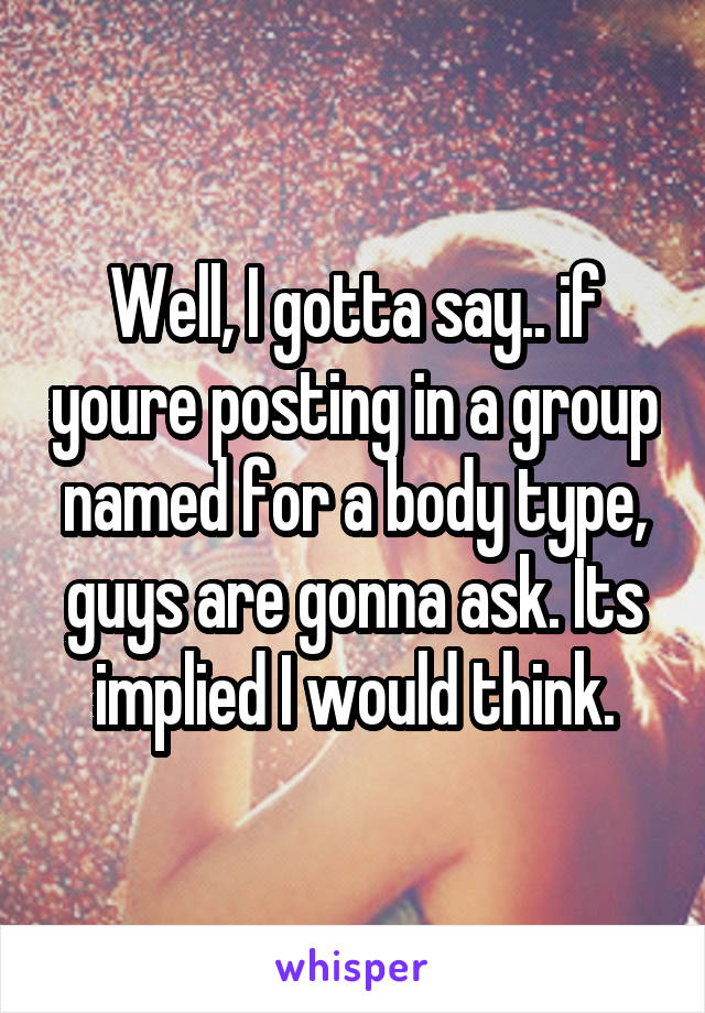 Well, I gotta say.. if youre posting in a group named for a body type, guys are gonna ask. Its implied I would think.