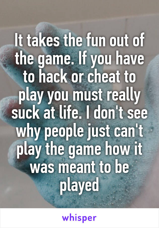 It takes the fun out of the game. If you have to hack or cheat to play you must really suck at life. I don't see why people just can't play the game how it was meant to be played