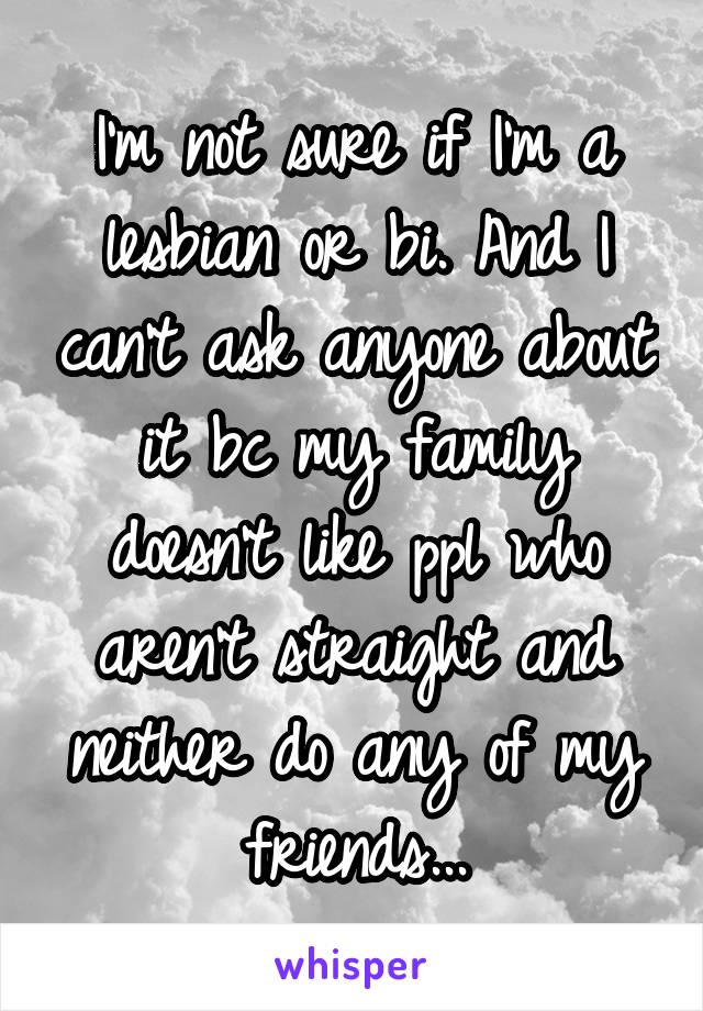 I'm not sure if I'm a lesbian or bi. And I can't ask anyone about it bc my family doesn't like ppl who aren't straight and neither do any of my friends...