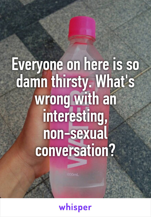 Everyone on here is so damn thirsty. What's wrong with an interesting, non-sexual conversation?