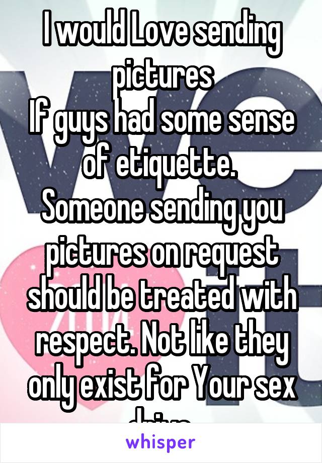 I would Love sending pictures
If guys had some sense of etiquette. 
Someone sending you pictures on request should be treated with respect. Not like they only exist for Your sex drive.